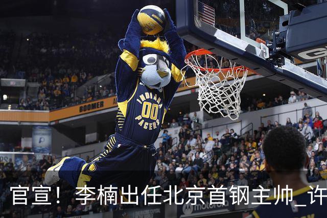 官宣！李楠出任北京首钢主帅 许利民担任总教练