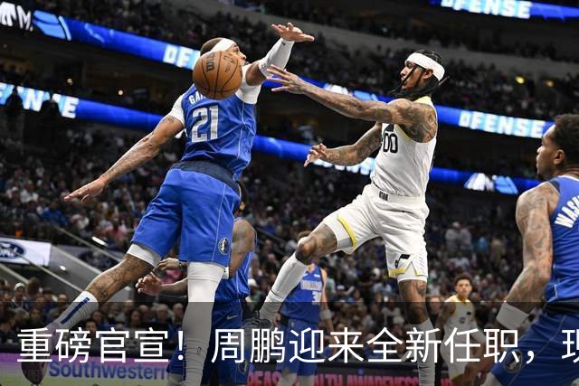 重磅官宣！周鹏迎来全新任职，现身广东携手易建联，薪资报酬出乎意料